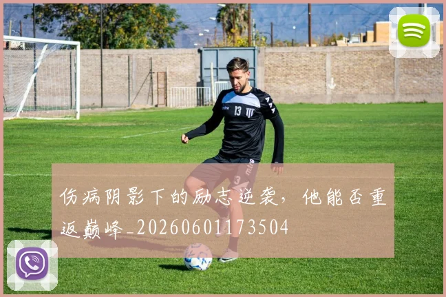 伤病阴影下的励志逆袭,他能否重返巅峰_20260601173504