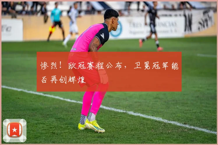 惨烈!欧冠赛程公布,卫冕冠军能否再创辉煌