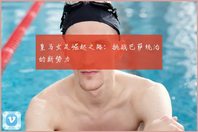皇马女足崛起之路:挑战巴萨统治的新势力