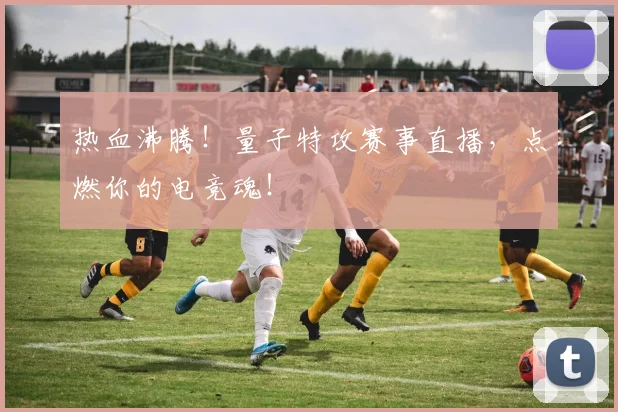 热血沸腾！量子特攻赛事直播，点燃你的电竞魂！