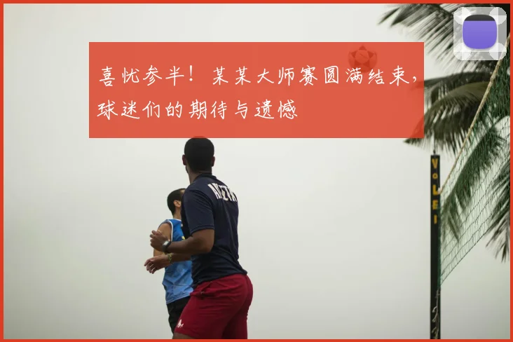 喜忧参半!某某大师赛圆满结束,球迷们的期待与遗憾