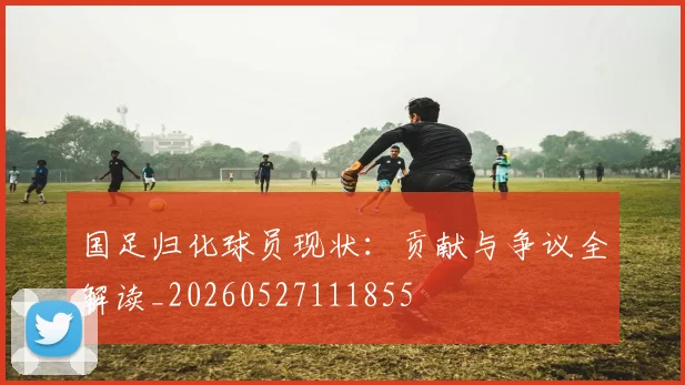 国足归化球员现状:贡献与争议全解读_20260527111855