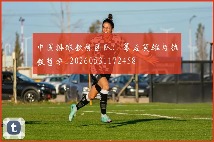 中国排球教练团队：幕后英雄与执教哲学_20260531172458