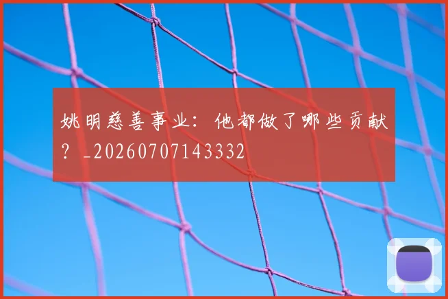 姚明慈善事业:他都做了哪些贡献?_20260707143332