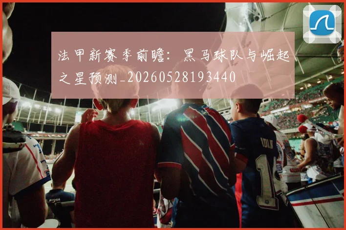 法甲新赛季前瞻:黑马球队与崛起之星预测_20260528193440